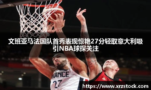 文班亚马法国队首秀表现惊艳27分轻取意大利吸引NBA球探关注